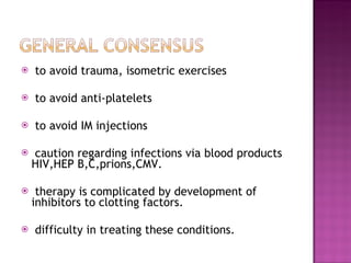 to avoid trauma, isometric exercises  to avoid anti-platelets to avoid IM injections  caution regarding infections via blood products HIV,HEP B,C,prions,CMV. therapy is complicated by development of inhibitors to clotting factors. difficulty in treating these conditions. 