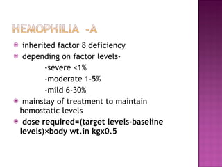 inherited factor 8 deficiency depending on factor levels- -severe <1% -moderate 1-5% -mild 6-30% mainstay of treatment to maintain hemostatic levels dose required=(target levels-baseline levels)×body wt.in kg χ 0.5 