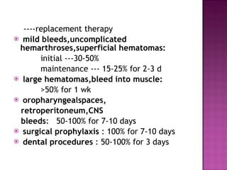 ----replacement therapy mild bleeds,uncomplicated hemarthroses,superficial hematomas:  initial ---30-50% maintenance --- 15-25% for 2-3 d large hematomas,bleed into muscle: >50% for 1 wk oropharyngealspaces, retroperitoneum,CNS bleeds :  50-100% for 7-10 days surgical prophylaxis  : 100% for 7-10 days  dental procedures  : 50-100% for 3 days 
