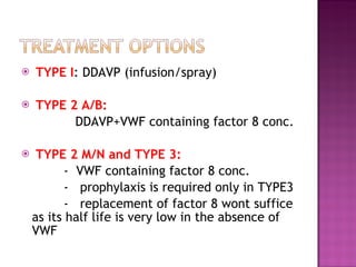 TYPE I : DDAVP (infusion/spray) TYPE 2 A/B: DDAVP+VWF containing factor 8 conc. TYPE 2 M/N and TYPE 3:  -  VWF containing factor 8 conc. -  prophylaxis is required only in TYPE3 -  replacement of factor 8 wont suffice as its half life is very low in the absence of VWF 