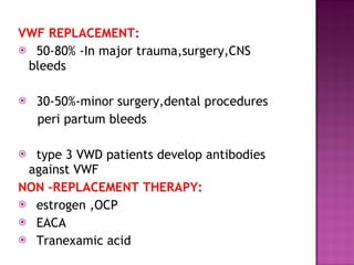 VWF REPLACEMENT: 50-80% -In major trauma,surgery,CNS bleeds 30-50%-minor surgery,dental procedures  peri partum bleeds type 3 VWD patients develop antibodies against VWF  NON –REPLACEMENT THERAPY: estrogen ,OCP EACA Tranexamic acid  