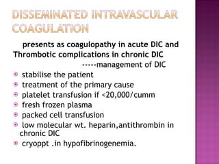presents as coagulopathy in acute DIC and  Thrombotic complications in chronic DIC  -----management of DIC  stabilise the patient treatment of the primary cause platelet transfusion if <20,000/cumm fresh frozen plasma packed cell transfusion low molecular wt. heparin,antithrombin in chronic DIC cryoppt .in hypofibrinogenemia. 