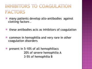 many patients develop allo-antibodies  against clotting factors . these antibodies acts as inhibitors of coagulation  common in hemophilia and very rare in other coagulation disorders present in 5-10% of all hemophiliacs 20% of severe hemophilia A 3-5% of hemophilia B 