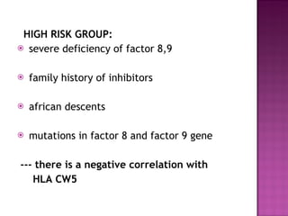 HIGH RISK GROUP:  severe deficiency of factor 8,9 family history of inhibitors african descents mutations in factor 8 and factor 9 gene --- there is a negative correlation with  HLA CW5 