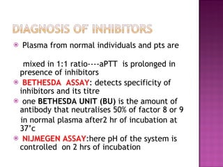 Plasma from normal individuals and pts are  mixed in 1:1 ratio----aPTT  is prolonged in presence of inhibitors  BETHESDA  ASSAY : detects specificity of inhibitors and its titre one  BETHESDA UNIT (BU)  is the amount of antibody that neutralises 50% of factor 8 or 9 in normal plasma after2 hr of incubation at 37’c  NIJMEGEN ASSAY :here pH of the system is controlled  on 2 hrs of incubation  
