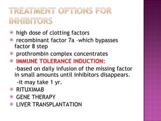 high dose of clotting factors recombinant factor 7a –which bypasses factor 8 step prothrombin complex concentrates  IMMUNE TOLERANCE INDUCTION:  -based on daily infusion of the missing factor in small amounts until inhibitors disappears. -it may take 1 yr.  RITUXIMAB  GENE THERAPY LIVER TRANSPLANTATION  