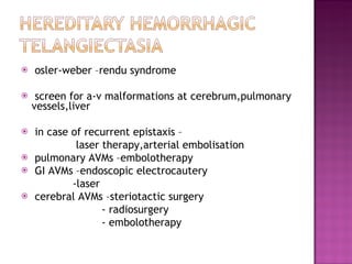 osler-weber –rendu syndrome screen for a-v malformations at cerebrum,pulmonary vessels,liver in case of recurrent epistaxis – laser therapy,arterial embolisation pulmonary AVMs –embolotherapy GI AVMs –endoscopic electrocautery -laser cerebral AVMs –steriotactic surgery - radiosurgery - embolotherapy 