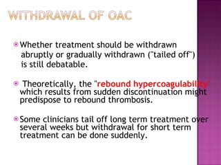Whether treatment should be withdrawn abruptly or gradually withdrawn ("tailed off") is still debatable. Theoretically, the " rebound hypercoagulability "  which results from sudden discontinuation might predispose to rebound thrombosis. Some clinicians tail off long term treatment over several weeks but withdrawal for short term treatment can be done suddenly. 