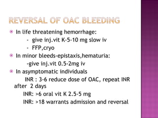 In life threatening hemorrhage: -  give inj.vit K-5-10 mg slow iv -  FFP,cryo In minor bleeds-epistaxis,hematuria: -give inj.vit 0.5-2mg iv In asymptomatic individuals  INR : 3-6 reduce dose of OAC, repeat INR after  2 days INR: >6 oral vit K 2.5-5 mg INR: >18 warrants admission and reversal  