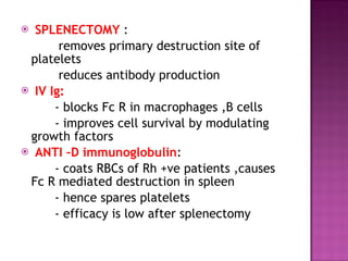 SPLENECTOMY  :  removes primary destruction site of platelets  reduces antibody production  IV Ig: - blocks Fc R in macrophages ,B cells - improves cell survival by modulating growth factors  ANTI –D immunoglobulin :  - coats RBCs of Rh +ve patients ,causes Fc R mediated destruction in spleen  - hence spares platelets - efficacy is low after splenectomy 