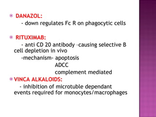 DANAZOL:   - down regulates Fc R on phagocytic cells  RITUXIMAB: - anti CD 20 antibody –causing selective B cell depletion in vivo -mechanism- apoptosis ADCC complement mediated  VINCA ALKALOIDS: - inhibition of microtuble dependant events required for monocytes/macrophages  
