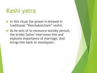 Kashi yatra
 In this ritual the groom is dressed in
traditional “Panchakatcham” veshti.
 As he sets of to renounce worldly persuit,
the brides father intervenes him and
explains importance of marriage. And
brings him back to mandapam.
 