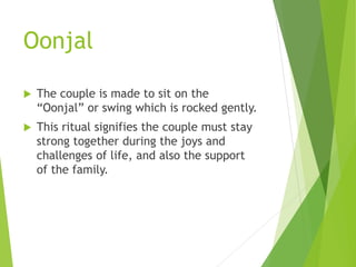 Oonjal
 The couple is made to sit on the
“Oonjal” or swing which is rocked gently.
 This ritual signifies the couple must stay
strong together during the joys and
challenges of life, and also the support
of the family.
 