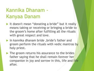 Kannika Dhanam -
Kanyaa Danam
 It doesn't mean “donating a bride” but it really
means taking or receiving or bringing a bride to
the groom’s home after fulfilling all the rituals
with great respect and love.
 In kannika dhanam bride ,bride’s father and
groom perform the rituals with vedic mantras by
holy priest.
 The groom returns his assurance to the brides
father saying that he shall remain forever her
companion in joy and sorrow in this, life and life
after.
 