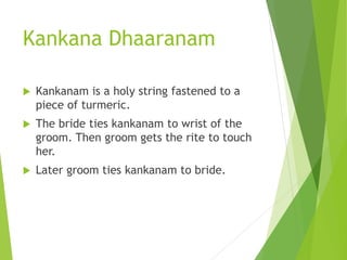 Kankana Dhaaranam
 Kankanam is a holy string fastened to a
piece of turmeric.
 The bride ties kankanam to wrist of the
groom. Then groom gets the rite to touch
her.
 Later groom ties kankanam to bride.
 