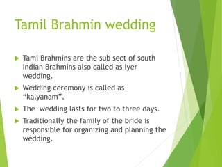Tamil Brahmin wedding
 Tami Brahmins are the sub sect of south
Indian Brahmins also called as Iyer
wedding.
 Wedding ceremony is called as
“kalyanam”.
 The wedding lasts for two to three days.
 Traditionally the family of the bride is
responsible for organizing and planning the
wedding.
 