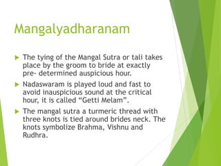 Mangalyadharanam
 The tying of the Mangal Sutra or tali takes
place by the groom to bride at exactly
pre- determined auspicious hour.
 Nadaswaram is played loud and fast to
avoid inauspicious sound at the critical
hour, it is called “Getti Melam”.
 The mangal sutra a turmeric thread with
three knots is tied around brides neck. The
knots symbolize Brahma, Vishnu and
Rudhra.
 