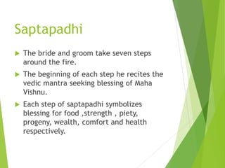 Saptapadhi
 The bride and groom take seven steps
around the fire.
 The beginning of each step he recites the
vedic mantra seeking blessing of Maha
Vishnu.
 Each step of saptapadhi symbolizes
blessing for food ,strength , piety,
progeny, wealth, comfort and health
respectively.
 