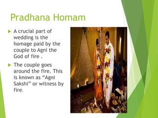 Pradhana Homam
 A crucial part of
wedding is the
homage paid by the
couple to Agni the
God of fire .
 The couple goes
around the fire. This
is known as “Agni
Sakshi” or witness by
fire.
 