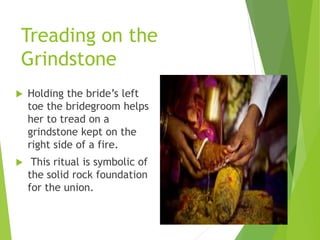 Treading on the
Grindstone
 Holding the bride’s left
toe the bridegroom helps
her to tread on a
grindstone kept on the
right side of a fire.
 This ritual is symbolic of
the solid rock foundation
for the union.
 