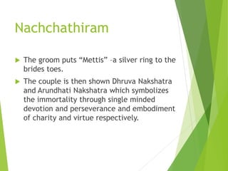 Nachchathiram
 The groom puts “Mettis” –a silver ring to the
brides toes.
 The couple is then shown Dhruva Nakshatra
and Arundhati Nakshatra which symbolizes
the immortality through single minded
devotion and perseverance and embodiment
of charity and virtue respectively.
 