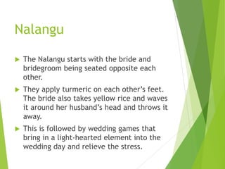 Nalangu
 The Nalangu starts with the bride and
bridegroom being seated opposite each
other.
 They apply turmeric on each other’s feet.
The bride also takes yellow rice and waves
it around her husband’s head and throws it
away.
 This is followed by wedding games that
bring in a light-hearted element into the
wedding day and relieve the stress.
 