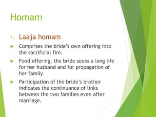 Homam
1. Laaja homam
 Comprises the bride’s own offering into
the sacrificial fire.
 Food offering, the bride seeks a long life
for her husband and for propagation of
her family.
 Participation of the bride’s brother
indicates the continuance of links
between the two families even after
marriage.
 