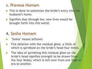 3. Pravesa Homam
 This is done to solemnize the bride’s entry into the
husband’s home.
 Signifies that through her, new lives would be
brought forth into this world.
4. Sesha Homam
 ‘Sesha’ means leftover.
 Fire oblation with the residual ghee, a little of
which is sprinkled on the bride’s head four times.
 The idea of sprinkling this residual ghee on the
bride’s head signifies strength to be drawn from
the four Vedas; which is left over from one Yuga or
era to another.
 