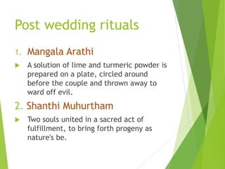 Post wedding rituals
1. Mangala Arathi
 A solution of lime and turmeric powder is
prepared on a plate, circled around
before the couple and thrown away to
ward off evil.
2. Shanthi Muhurtham
 Two souls united in a sacred act of
fulfillment, to bring forth progeny as
nature's be.
 