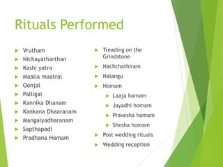 Rituals Performed
 Vrutham
 Nichayatharthan
 Kashi yatra
 Maalia maatral
 Oonjal
 Palligai
 Kannika Dhanam
 Kankana Dhaaranam
 Mangalyadharanam
 Sapthapadi
 Pradhana Homam
 Treading on the
Grindstone
 Nachchathiram
 Nalangu
 Homam
 Laaja homam
 Jayadhi homam
 Pravesha homam
 Shesha homam
 Post wedding rituals
 Wedding reception
 