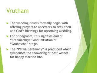 Vrutham
 The wedding rituals formally begin with
offering prayers to ancestors to seek their
and God’s blessings for upcoming wedding.
 For bridegroom, this signifies end of
“Brahmachrya” and initiation of
“Gruhastha” stage.
 The “Palika Ceremony” is practiced which
symbolises the showering of best wishes
for happy married life.
 