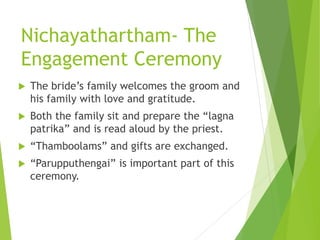 Nichayathartham- The
Engagement Ceremony
 The bride’s family welcomes the groom and
his family with love and gratitude.
 Both the family sit and prepare the “lagna
patrika” and is read aloud by the priest.
 “Thamboolams” and gifts are exchanged.
 “Parupputhengai” is important part of this
ceremony.
 