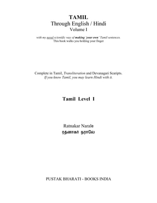 TAMIL
            Through English / Hindi
                           Volume I
 with my novel scientific way of making ‘your own’ Tamil sentences.
              This book walks you holding your finger




Complete in Tamil, Transliteration and Devanagari Scaripts.
     If you know Tamil, you may learn Hindi with it.




                     Tamil Level I




                      Ratnakar Narale
                     ர னாக          நராேல




        PUSTAK BHARATI - BOOKS INDIA


                        books-india.com
 