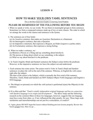 LESSON 6


          HOW TO MAKE YOUR OWN TAMIL SENTENCES
                     This is the Most Important Chapter in Learning Tamil Properly

PLEASE BE REMINDED OF THE FOLLOWING BEFORE YOU BEGIN
i. When we speak or write, we use words. We use them in meaningful groups to form sentences.
   Sometimes we form a compound sentence made up of two or more clauses. The order in which
   we arrange the words in the clauses and sentences is the Syntax.

ii. The sentences are of four kinds :
   (a) An Assertive sentence, that makes an Assertion, Declaration or a Statement.
   (b) An Interrogative sentence, that asks a Question.
   (c) An Imperative statement, that expresses a Request, an Order (request is a polite order).
   (d) An Exclamatory sentence, that expresses a strong feeling.

iii. When we make a sentence, we :
   (a) Mention a Person or a Thing and say something about him/her/it.
   (b) The person or thing about which we say something, is the subject.
   (c) What we say about him/her/it is the predicate.

iv. In Tamil, English, Hindi and Sanskrit sentences the Subject comes before the predicate.
  However, in the imperative sentences we leave the subject out and understood.

v. Each sentence has some action. The action word is Verb. In Tamil, Hindi and Sanskrit
  sentences we place the verb at the end of the sentence. Whereas, in English the verb comes
  right after the subject.
  The doer of the action is the Subject, which is normally the first word of the sentence.
  Therefore, Tamil, Hindi and Sanskrit are SOV (Subject-Object-Verb) languages and English is
  SVO language.

vi. The thing(s) or person(s) on which the verb (action) is performed is(are) the Object(s) in the
  sentence.

vii. It is often said that “Tamil is totally independent original language and has no connection
  with Sanskrit language in its origin and development.” The above study and the following
  research on the common fibers in these two languages, however, suggests that one language
  must have come from other, or, if not, influenced the other greatly, for sure. These large scale
  similarities and interrelationships can not just be a coincidence, or could it?

vii. Again, please DO NOT begin this lesson without finishing previous lessons properly. Review this
  lesson at least twice. Here we go ...



                                         books-india.com
 