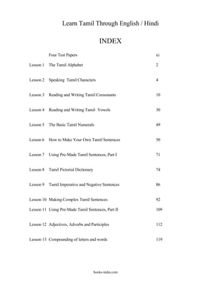 Learn Tamil Through English / Hindi

                                           INDEX
           Four Test Papers                               xi

Lesson 1   The Tamil Alphabet                             2


Lesson 2   Speaking Tamil Characters                      4


Lesson 3   Reading and Writing Tamil Consonants           10


Lesson 4   Reading and Writing Tamil Vowels               30


Lesson 5   The Basic Tamil Numerals                       49


Lesson 6   How to Make Your Own Tamil Sentences           50


Lesson 7   Using Pre-Made Tamil Sentences, Part I         71


Lesson 8   Tamil Pictorial Dictionary                     74


Lesson 9   Tamil Imperative and Negative Sentences        86


Lesson 10 Making Complex Tamil Sentences                  92

Lesson 11 Using Pre-Made Tamil Sentences, Part II         109


Lesson 12 Adjectives, Adverbs and Participles             112


Lesson 13 Compounding of letters and words                119




                                        books-india.com
 
