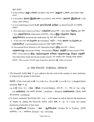 }duvaa pauTahma`?
   5. Is that a Dollar? அ      டாலரா adu d<a@lara@ Adu DaLara? அ          வா டால          aduva@ d<a@lar Aduvaa
     DaLar`?
   6. Is she Indian? அவ        இ தியனா aval> indiana@@ Ava<` }indyanaa? அவளா இ திய                         aval>a@
     indian Ava<a }indyana`?
   7. Is your mothertongue Tamil? உ           தா    ெமாழி தமிழா un ta@ymol}i tamil}a@ qna` taaya`maaei<[
     taima<[a?
   8. How many pairs of gloves are these? (எ தென ettane ]Tanae = How many? ேஜா                       jod<& jaaeDI
     = Pair; அ தேகாச            atthakosham AtYakaeoama` = Glove) இ         எ தென ேஜா
     அ தேகாச             idu ettane jod<i athakosham }du ]Tanae jaaeDI AYakaeoama`?
   9. Is she your wife? (உ           ைடய ummud<aiya qmmauDEya = Wife) அவ                 உ         ைடய
     மைனவ யா aval> ummud<aiya maneviya@ Ava<` qmmauDEya manaeivayaa?
   10. Howmanieth Prime Mininster is Mr. Manmohan Singh? (தி                thiru itaw = Mister;
     எ தனாவ              ettana@vadu ]Tanaavadu = Howmanieth; ப ரதம ம தி              piradan mandiri ipardma
     maindir = Prime Minister) தி      மநெமாஹ               ஸி      க எ தனாவ               ப ரதம ம தி
     thiru Manmohan Singh ettana@vadu piradan mandiri itaw manamaaehna isa>ga ]Tanaavadu ipardma maindir?
     NOTE : This was not a Yes/No type of question, therefore அ suffix is not used.



                           iii. THE POLITE / FORMAL SPEECH

i. The Honorific Suffix க G ng is added to the last word of the sentence to show politeness
   or respect by the speaker to the listner.

 NOTE : If the word ends in             na` n or    ma` m, the last      na` n or     ma` m is dropped before
 attaching        க G ng
 e.g. (i) ந (You = taU ) +       க =ந       க (You Sir/Madam - Aapa) naI + G = naIG n& + n[g = n&n[g
     (ii) வண க            (Hi namastae) vaNaKkma` van<akkam = (Respect) வண க க (Hello namastae
 jaI) vaNaKkG van<akkan[g
ii. In Tamil, somewhat like Hindi (Aapa = you = with respect as well as plural), the expression
 of respect by adding the Honorific Suffix suffix                     க G     n[g     to a noun also means
 expression of plurality of that noun.
 e.g. (i) ஆசி ய            (Teacher) +        க = ஆசி ய            க (Teacher Sir or Teachers gauwjaI)
 Aaisairyana` + G = AaisairyaG a@siriyan + n[g = a@siriyan[g

                                             books-india.com
 