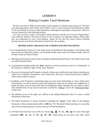 LESSON 9
                             Making Complex Tamil Sentences
     We have seen how to Make our Own Basic Tamil sentences in all three tenses (lesson 6). We have
   seen interesting tables, basic Tamil verbs (Tables 13 & 21) and a Pictorial Tamil Dictionary (Table
   19. We also briefly saw how to make imperatives, interrogatives and negative expressions, which we
   will use extensively in the following lessons.
     Let’s now see how to make a bit complex Tamil sentences with the use of several ‘Postpositions’
   (case suffixes). Similar to the tenses (Lesson 6), this is another very important chapter. Please make
   sure you understand its every word properly. Again, do not start this lesson without finishing
   previous lessons well. Review this lesson at least twice. So we begin ...

             BEFORE GOING AHEAD PLEASE UNDERSTAND THE FOLLOWING

i. As we learned before (Lesson 6.1), the Tamil nouns are divided into three genders. (i) all human male
    noun words are Masculine Gender, (ii) the human female noun words are Female Gender, and (iii)
    all other words are Neuter Gender.

ii. Masculine and Feminine noun words are together called the Rational Nouns. The Neuter noun words
    are called Irrational nouns.

iii. In grammatical mumbo-jumbo, the ‘form’ taken by a noun (or pronoun) to show its ‘relationship’ in
     the sentence is called the ‘case’ of that word. Big deal.

iv. The noun (or pronoun) itself (singular or plural), without any modification and without attaching any
    suffix to it, is called the ‘Nominative’ case of that noun. This case is reserved for the doer (‘subject’)
    of the action (verb) in sentence.

v. In addition to this Nominative relationship, there are seven more relationships or ‘cases’ of the nouns
    and pronouns. As said in previous point, the Nominative nouns do not require any modification, it
    means the other cases do need some kind of modification before attaching the case suffix to them.
    This modified form of any noun (or pronoun) is called the ‘Oblique’ case or the ‘Inflectional Base’
    of that noun.

vi. The addition of any of the eight case suffixes to the oblique/inflectional base of a noun is called
    Declension of that noun.

vi. The Plural Nominative is always formed by attaching the ‘Plural’ Tamil suffix to the Singular
   Nominative. Most common plural suffix is க kal< k<` The plural Inflectional base of a noun (but
   may not be of some pronoun) is always same as its Plural Nominative.

vii. All Tamil noun end only in one of the six vowels (ஆ, இ, ஈ, உ, ஊ, ஐ) or in one of the eight
 consonants (      ,     ,    ,    ,    ,    ,     ,     ). Tamil nouns do not end in any other Tamil


                                            books-india.com
 