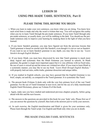 LESSON 10
           USING PRE-MADE TAMIL SENTENCES, Part II

                  PLEASE THINK THIS, BEFORE YOU BEGIN

i. When you learn to make your own sentences, you know what you are doing. You know how
   each word form is made and why the word is written that way. You will recognize this reality
   when you try to learn Tamil through the pre-made sentences. If you learn Tamil through only
   pre-made sentences, as usually done, you will be stabbing in the dark. You should use the pre-
   made sentences only to improve your learning by studying them in the light of what you have
   learned.

ii. If you know Sanskrit grammar, you may have figured out from the previous lessons that
   Tamil grammar is based on similar style like Sanskrit, even though it is not as vast as Sanskrit.
   If you want to see or learn Sanskrit grammar to any depth, you may like to use my “Learn
   Sanskrit through English Medium.”

iii. If you know Hindi, you must have discovered by now that Tamil grammar is much more
   deep, logical and systematic than the Hindi Grammar you learned in schools. In Hindi
   grammar, the gender is single most important aspect but it is very arbitrary with no fixed rules,
   the use of cases is mixed up and the tenses are violated too often. If you want to learn Hindi in
   a systematic manner, you may like to use my book “Learn Hindi through English Medium,”
   with properly laid out rules, noble truths, grammar dissection and unique tables.

iii. If you studied in English schools, you may have guessed that the English Grammar is too
   brief, simple, cut and dry, as compared to the Tamil grammar. It is systematic like Tamil.

iv. The present book (Volume I) deals only with the very bsic primary level of the vast Tamil
  grammar. For the use of Tamil Grammar at next level, and for the use of a fully transliterated
  English-Tamil Dictionary, please see Volume II of this book.

v. Again, make sure you have studied and understood previous chapters properly, before going
  ahead with this and the next lessons.

vi. The answers to the questions are provided in this book for your ‘help’ only. Please first see if
  you can answer the questions by yourself, theu look at the answers just to verify your answers.

vii. In each exercise, the English transliteration and Hindi is given for your assistance only.
  Please learn through the Tamil script. Use English and Hindi only wher you are in doubt.


                   PRE-MADE ENGLISH-TAMIL SENTENCES
                                        books-india.com
 