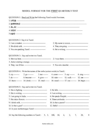 MODEL FORMAT FOR THE FIRST QUARTERLY TEST

QUESTION 1 : Read and Write the Following Tamil words five times.
1. பாரத -----------------------------------------------------------------------------------------------------------
2. நண க            --------------------------------------------------------------------------------------------------------
3. கட       ---------------------------------------------------------------------------------------------------
4. மர      ---------------------------------------------------------------------------------------------------------
5.பழ       ---------------------------------------------------------------------------------------------------------


QUESTION 2 : Say it in Tamil.
1. I am a student. ------------------------------------              2. My name is xxxxxx. ---------------------------
3. We drink milk . -----------------------------------               4. They are going. --------------------------------
5. You are speaking Tamil. ------------------------                  6. He is writing. ----------------------------------


QUESTION 3 : Say and write it in Tamil.
1. She was here. ---------------------------------------------- 2. I was there. ---------------------------------------
3. Anita is eating a mango. ----------------------------------------------------------------------------------------------
4. They run 10 km. ------------------------------------------ 5. You are a teacher. --------------------------------


QUESTION 4 : Write the names of the verbs (action words) in Tamil :
1. cry ---------      2. go ---------         3. eat --------      4. come -------- 5. say --------           6. sing ---------
7. do --------        8. become ------        9. give ------       10. take -------        11. walk ------    12. see --------
13. learn --------- 14. drink --------- 15. read -------           16. stand -------- 17. run --------- 18. begin ------


QUESTION 5 : Say and write it in Tamil.
1. She is fighting. --------------------------------------       2. He falls. ------------------------------------------------
3. She is writing. ---------------------------------------       4. I am writing. -------------------------------------------
5. I am going to India. --------------------------------         6. He speaks Punjabi. ------------------------------------
7. She takes flowers. ----------------------------------         8. These are books. -------------------------------------
9. I drink milk. ----------------------------------------        10. Is that a parrot? -------------------------------------
11. Is that a goat? --------------------------------------       12. Hello! ------------------------------------------------
13. Is your mothertongue Tamil ------------------------------------------------------------------------------------


14. Say the following numbers in Tamil :               5, 3,       100,     10,       4,         2,      7,       20,         9



                                                    books-india.com
 