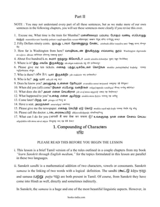 Part II
NOTE : You may not understand every part of all these sentences, but as we make more of our own
 sentences in the following chapters, you will see these sentences more clearly if you revise this over.

1. Excuse me, What time is the train for Mumbai?                              ம     ன      க         ப பாய ேபா                  வ           எ ெபா
  வ          mannikkavum! bamba@y pohum van<d<& eppol}udu varum mai²Kkvauma`! bambaaya paaehuma` vaiND ]ppaae<[udu vawma`?
2. Fifty Dollars ninety cents.               ஐ           டால        ேதா                  ேச           aimbudu da@lar ton<n<u@ru sent ]embaudu DaLar` taaeNNaUw
  sae>@`
3. How far is Washington from here?                          வாஷி        கட         இ     கி           எ     வள            ர      Washingt>on in[girundu
  evval>avu du@ram vaaioa>ga@na }>igawndu ]vva<vau dUrma`?
4. About five hundred k.m. மா                      ஐ             கிேலாமட           suma@r ainnu@ru kilom&t>ar saumaar` ]²Uw ikLaaeima@r`
5. Where is it? இ எ ேக இ                          கிற        idu en[ge irukkirdu }du ]>gae }wiKkrdu?
6. Please give me ten tickets.                    என            ப             ேகடக             ெகா       க enakku pattut>t>iket>hal> kod<un[g          ]naKkÖ
  paTaui£Kk’@h<` kaeDu>ga
7. Who is there? (kaEna hE?) யா இ கிற ya@r irukkir&r yaar` }wiKkrIr`?
8. Who is he? அ யா adu ya@r Adu yaar`?
9. Does he know you? அவ            உ ைன ேத                  மா avanukku unnai teriyuma@ AvanauKkÖ q²E taeiryaumaa?
10. When did you (all) come? ந க எ ேபா வ த க nin[gal> eppodu vand&rgal> naI>ga<` ]ppaaedu va>dIga|<`?
11. What does she do? அவ எ ன ெச கிரா ya@r aval> enna seygira@l> Ava<` ]² saeya`igara<`?
12. What happened to you? உன           எ ன ஆய                  unakku enna a@yit>ru qnakku ]² Aaiya@¼ø
13. Come later! ப ற வா piragu va@ ipargau vaa
14. Have a seat. அம       க   amarun[gal> Amaw>ga<`
15. Please give me the newspaper. என             ெசய தி ஏ          ெகா       enakku saydi ed<u kod<u ]naKkÖ saeya`id ]âDu kaeDu
16. Please call the doctor. டா டைர            ப     da@kt>araikku@ppid<u DaâK@rEKk”ippaDu
17. What can I do for you (AapakI maE> Kyaa saevaa kr saktaa hU{)? உ க                        நா       எ ன ேசைவ ெச                                         ய
  un[gal>ukku na@n enna sevai seyya q{ga<uKkÖ naana` ]² saevaE saeyya?

                                              1. Compounding of Characters
                                                                          sa>iZa
                            PLEASE READ THIS BEFORE YOU BEGIN THE LESSON

i. This lesson is a brief Tamil version of a the rules outlined in a couple chapters from my book
   “learn Sanskrit through English medium,” for the topics formulated in this lesson are parallel
   in these two languages.

ii. Sanskrit sandhi is a mathematical addition of two characters, vowels or consonants. Sanskrit
   samasa is the linking of two words with a logical definition. The sandhi (       ku@t<t<u k”@`@)
                                                                                                  u
  and samasa (ப       pat>t>u pa@`@) are both present in Tamil. Of course, from Sanskrit they have
                                   u
  come into Hindi as well, directly and sometimes indirectly.

  In Sanskrit, the samasa is a huge and one of the most beautiful linguistic aspects. However, in

                                                                books-india.com
 