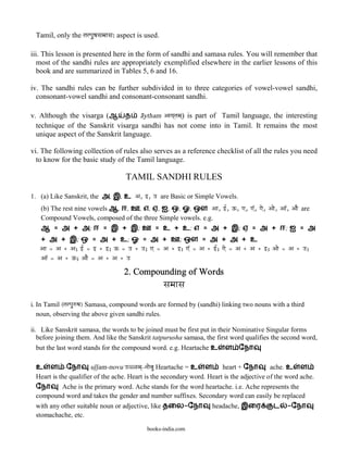 Tamil, only the tatpauPasamaasa: aspect is used.

iii. This lesson is presented here in the form of sandhi and samasa rules. You will remember that
   most of the sandhi rules are appropriately exemplified elsewhere in the earlier lessons of this
   book and are summarized in Tables 5, 6 and 16.

iv. The sandhi rules can be further subdivided in to three categories of vowel-vowel sandhi,
  consonant-vowel sandhi and consonant-consonant sandhi.

v. Although the visarga (ஆ த a@ytham Aaya`tama`) is part of Tamil language, the interesting
  technique of the Sanskrit visarga sandhi has not come into in Tamil. It remains the most
  unique aspect of the Sanskrit language.

vi. The following collection of rules also serves as a reference checklist of all the rules you need
  to know for the basic study of the Tamil language.

                                    TAMIL SANDHI RULES

1. (a) Like Sanskrit, the அ, இ, உ A, }, q are Basic or Simple Vowels.
   (b) The rest nine vowels ஆ, ஈ, ஊ, எ, ஏ, ஐ, ஒ, ஓ, ஔ Aa, }|, Q, ], ]â, ]e, Aae, Aaâ, AaE are
   Compound Vowels, composed of the three Simple vowels. e.g.
   ஆ = அ + அ; ஈ = இ + இ; ஊ = உ + உ; எ = அ + இ; ஏ = அ + ஈ; ஐ = அ
   + அ + இ; ஒ = அ + உ; ஓ = அ + ஊ; ஔ = அ + அ + உ
   Aa = A + A; }| = } + }; Q = q + q; ] = A + }; ]â = A + }|; ]e = A + A + }; Aae = A + q;
   Aaâ = A + Q; AaE = A + A + q

                                   2. Compounding of Words
                                                    samaasa
i. In Tamil (tatpauwPa) Samasa, compound words are formed by (sandhi) linking two nouns with a third
   noun, observing the above given sandhi rules.

ii. Like Sanskrit samasa, the words to be joined must be first put in their Nominative Singular forms
   before joining them. And like the Sanskrit tatpurusha samasa, the first word qualifies the second word,
   but the last word stands for the compound word. e.g. Heartache உ ள ேநா

 உ ள -ேநா ul>l>am-novu qÞ<ma`-naaevau Heartache = உ ள                  heart + ேநா        ache. உ ள
 Heart is the qualifier of the ache. Heart is the secondary word. Heart is the adjective of the word ache.
 ேநா       Ache is the primary word. Ache stands for the word heartache. i.e. Ache represents the
 compound word and takes the gender and number suffixes. Secondary word can easily be replaced
 with any other suitable noun or adjective, like தைல-ேநா headache, இைர                      ட -ேநா
 stomachache, etc.

                                            books-india.com
 