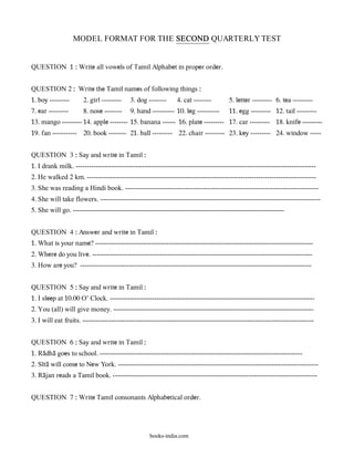 MODEL FORMAT FOR THE SECOND QUARTERLY TEST


QUESTION 1 : Write all vowels of Tamil Alphabet in proper order.


QUESTION 2 : Write the Tamil names of following things :
1. boy ---------       2. girl ---------    3. dog --------     4. cat --------         5. letter --------- 6. tea ---------
7. ear ---------       8. nose --------     9. hand ---------- 10. leg ----------       11. egg --------- 12. tail ---------
13. mango --------- 14. apple -------- 15. banana ------ 16. plate --------- 17. car --------- 18. knife ---------
19. fan ----------- 20. book -------- 21. ball --------- 22. chair --------- 23. key --------- 24. window -----


QUESTION 3 : Say and write in Tamil :
1. I drank milk. ------------------------------------------------------------------------------------------------------------
2. He walked 2 km. -------------------------------------------------------------------------------------------------------
3. She was reading a Hindi book. ---------------------------------------------------------------------------------------
4. She will take flowers. ---------------------------------------------------------------------------------------------------
5. She will go. -----------------------------------------------------------------------------------------------


QUESTION 4 : Answer and write in Tamil :
1. What is your name? --------------------------------------------------------------------------------------------------
2. Where do you live. ---------------------------------------------------------------------------------------------------
3. How are you? --------------------------------------------------------------------------------------------------------


QUESTION 5 : Say and write in Tamil :
1. I sleep at 10.00 O’ Clock. --------------------------------------------------------------------------------------------
2. You (all) will give money. ------------------------------------------------------------------------------------------
3. I will eat fruits. --------------------------------------------------------------------------------------------------------


QUESTION 6 : Say and write in Tamil :
1. Ra@dha@ goes to school. -------------------------------------------------------------------------------------------
2. S&ta@ will come to New York. ------------------------------------------------------------------------------------------
3. Ra@jan reads a Tamil book. --------------------------------------------------------------------------------------------


QUESTION 7 : Write Tamil consonants Alphabetical order.




                                                    books-india.com
 