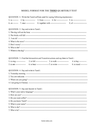 MODEL FORMAT FOR THE THIRD QUARTERLY TEST

QUESTION 1 : Write the Tamil suffixes used for saying following expressions :
1. to ---------    2. by ----------------    3. from ---------- 4. for ----------------- 5. in --------------------
6. on --------    7. near -------------      8. together with ------------------------         9. of ---------------------


QUESTION 2 : Say and write in Tamil :
1. The dog will eat the bone ------------------------------------------------------------------------------------------
2. The bricks will fall --------------------------------------------------------------------------------------------------
3. I am ok! --------------------------------------------------------------------------------------------------------------
4. What is the news? ----------------------------------------------------------------------------------------------------
5. Don’t worry! ----------------------------------------------------------------------------------------------------------
6. Who is she? ------------------------------------------------------------------------------------------------------------
7. Where is the dog? ------------------------------------------------------------------------------------------------------


QUESTION 3 : Find the Intransitive and Transitive actions and say them in Tamil :
1. to sing ---------------     2. to fall ------------------- 3. to walk -------------------        4. to buy ------------
5. to see -----------------    6. to hear --------------------7. to write ------------------        8. to stand -----------


QUESTION 4 : Say and write in Tamil :
1. Yesterday monring. ---------------------------------------------------------------------------------------------------
2. You are welcome. -----------------------------------------------------------------------------------------------------
3. Where are you going? -------------------------------------------------------------------------------------------------
4. I am going to Chennai. -----------------------------------------------------------------------------------------------


QUESTION 5 : Say and Answer in Tamil :
1. What’s your native language? --------------------------------------------------------------------------------------
2. How are you? ---------------------------------------------------------------------------------------------------------
3. Do you want coffee? -------------------------------------------------------------------------------------------------
4. Do you know Tamil? -------------------------------------------------------------------------------------------------
5. What is your name? --------------------------------------------------------------------------------------------------
6. Who is she? -----------------------------------------------------------------------------------------------------------
7. Who is he? -------------------------------------------------------------------------------------------------------------




                                                   books-india.com
 