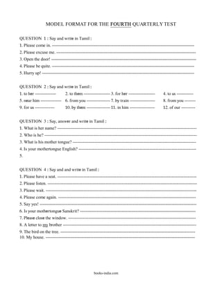 MODEL FORMAT FOR THE FOURTH QUARTERLY TEST

QUESTION 1 : Say and write in Tamil :
1. Please come in. ------------------------------------------------------------------------------------------------------
2. Please excuse me. ----------------------------------------------------------------------------------------------------
3. Open the door! --------------------------------------------------------------------------------------------------------
4. Please be quite. ------------------------------------------------------------------------------------------------------
5. Hurry up! -------------------------------------------------------------------------------------------------------------


QUESTION 2 : Say and write in Tamil :
1. to her ---------------      2. to them ------------------- 3. for her -------------------        4. to us ------------
5. near him --------------- 6. from you ----------------- 7. by train ------------------            8. from you --------
9. for us --------------       10. by them ----------------- 11. in him ------------------          12. of our ----------


QUESTION 3 : Say, answer and write in Tamil :
1. What is her name? ------------------------------------------------------------------------------------------------
2. Who is he? ---------------------------------------------------------------------------------------------------------
3. What is his mother tongue? -------------------------------------------------------------------------------------
4. Is your mothertongue English? ---------------------------------------------------------------------------------
5.


QUESTION 4 : Say and and write in Tamil :
1. Please have a seat. ------------------------------------------------------------------------------------------------
2. Please listen. -------------------------------------------------------------------------------------------------------
3. Please wait. --------------------------------------------------------------------------------------------------------
4. Please come again. -----------------------------------------------------------------------------------------------
5. Say yes! ------------------------------------------------------------------------------------------------------------
6. Is your mothertongue Sanskrit? -----------------------------------------------------------------------------------
7. Please close the window. ----------------------------------------------------------------------------------------
8. A letter to my brother --------------------------------------------------------------------------------------------
9. The bird on the tree. ---------------------------------------------------------------------------------------------
10. My house. -------------------------------------------------------------------------------------------------------




                                                   books-india.com
 