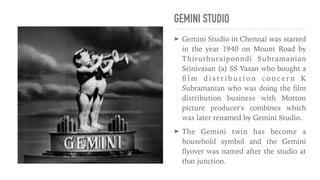 GEMINI STUDIO
➤ Gemini Studio in Chennai was started
in the year 1940 on Mount Road by
Thiruthuraiponndi Subramanian
Srinivasan (a) SS Vasan who bought a
fi
l m d i s t r i b u t i o n c o n c e r n K
Subramanian who was doing the
fi
lm
distribution business with Motton
picture producer's combines which
was later renamed by Gemini Studio.


➤ The Gemini twin has become a
household symbol and the Gemini
fl
yover was named after the studio at
that junction.
 