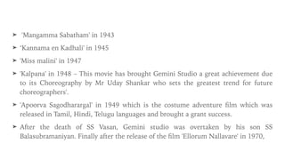 ➤ 'Mangamma Sabatham' in 1943


➤ ‘Kannama en Kadhali' in 1945


➤ 'Miss malini' in 1947


➤ 'Kalpana' in 1948 – This movie has brought Gemini Studio a great achievement due
to its Choreography by Mr Uday Shankar who sets the greatest trend for future
choreographers'.


➤ 'Apoorva Sagodharargal' in 1949 which is the costume adventure
fi
lm which was
released in Tamil, Hindi, Telugu languages and brought a grant success.


➤ After the death of SS Vasan, Gemini studio was overtaken by his son SS
Balasubramaniyan. Finally after the release of the
fi
lm 'Ellorum Nallavare' in 1970,
 
