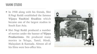 VAHINI STUDIO
➤ In 1948 along with his friends, Shri
B.Nagi Reddi established the famous
Vijaya Vauhini Studios which
became one of the largest studios in
South East Asia.


➤ Shri Nagi Reddi produced a number
of movies under the banner of Vijaya
Productions. He produced many
movies in Telugu, Tamil, Hindi,
Malayalam & Kannada. Almost all of
his
fi
lms were box-o
ffi
ce hits.
 