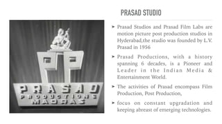 PRASAD STUDIO
➤ Prasad Studios and Prasad Film Labs are
motion picture post production studios in
Hyderabad,the studio was founded by L.V.
Prasad in 1956


➤ Prasad Productions, with a history
spanning 6 decades, is a Pioneer and
L e a d e r i n t h e I n d i a n M e d i a &
Entertainment World.


➤ The activities of Prasad encompass Film
Production, Post Production,


➤ focus on constant upgradation and
keeping abreast of emerging technologies.
 
