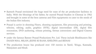 ➤ Ramesh Prasad envisioned the huge need for state of the art production facilities in
India. With the blessings of his father, he started Prasad Studios in Chennai in 1962
and brought in some of the best cameras and Film equipments to cater to the needs of
the Indian
fi
lm industry.


➤ Prasad is active in shooting Floors, shooting equipment,
fi
lm processing and printing,
telecine, editing, audio, graphics (VFX), digital intermediate (DI), digital
fi
lm
restoration, DVD authoring, release printing, format conversions and Digital Cinema
services.


➤ under the famous Banner Prasad Productions Pvt. Ltd. These include Blockbusters like
DAADI MAA, MILAN, JEENE KI RAAH, KHILONA and BIDAAI


➤ The production house has produced over 150 movies in Tamil, Telugu, Kannada,
Malayalam and Hindi.
 