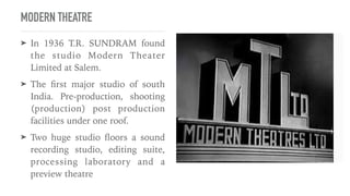 MODERN THEATRE
➤ In 1936 T.R. SUNDRAM found
the studio Modern Theater
Limited at Salem.


➤ The
fi
rst major studio of south
India. Pre-production, shooting
(production) post production
facilities under one roof.


➤ Two huge studio
fl
oors a sound
recording studio, editing suite,
processing laboratory and a
preview theatre
 